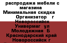 распродажа мебели с магазина › Минимальная скидка ­ 10 › Организатор ­ г.Новороссийск Универмаг  ул.Молодежная 8Б - Краснодарский край, Новороссийск г. Распродажи и скидки » Распродажи и скидки на товары   